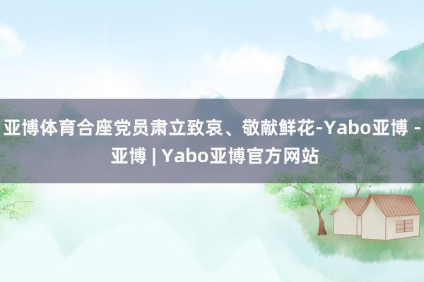亚博体育合座党员肃立致哀、敬献鲜花-Yabo亚博 - 亚博 | Yabo亚博官方网站
