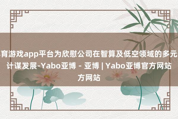 体育游戏app平台为欣慰公司在智算及低空领域的多元化计谋发展-Yabo亚博 - 亚博 | Yabo亚博官方网站