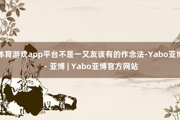 体育游戏app平台不是一又友该有的作念法-Yabo亚博 - 亚博 | Yabo亚博官方网站