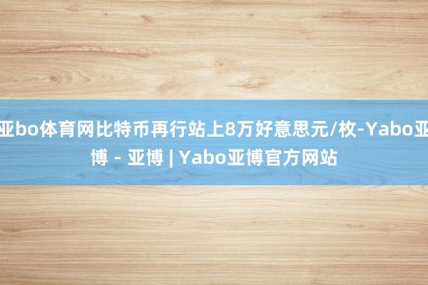 亚bo体育网比特币再行站上8万好意思元/枚-Yabo亚博 - 亚博 | Yabo亚博官方网站
