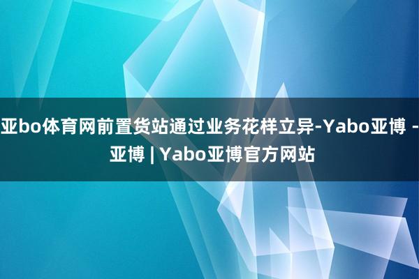 亚bo体育网前置货站通过业务花样立异-Yabo亚博 - 亚博 | Yabo亚博官方网站