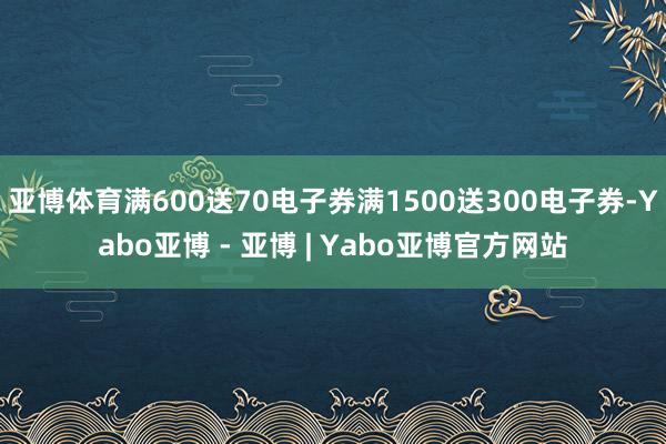 亚博体育满600送70电子券满1500送300电子券-Yabo亚博 - 亚博 | Yabo亚博官方网站