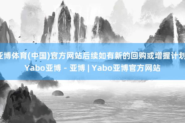 亚博体育(中国)官方网站后续如有新的回购或增握计划-Yabo亚博 - 亚博 | Yabo亚博官方网站
