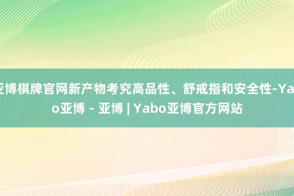 亚博棋牌官网新产物考究高品性、舒戒指和安全性-Yabo亚博 - 亚博 | Yabo亚博官方网站