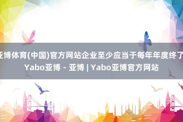 亚博体育(中国)官方网站企业至少应当于每年年度终了-Yabo亚博 - 亚博 | Yabo亚博官方网站