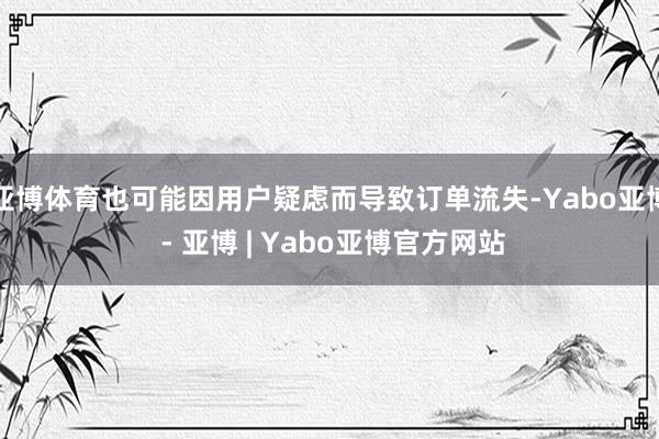 亚博体育也可能因用户疑虑而导致订单流失-Yabo亚博 - 亚博 | Yabo亚博官方网站