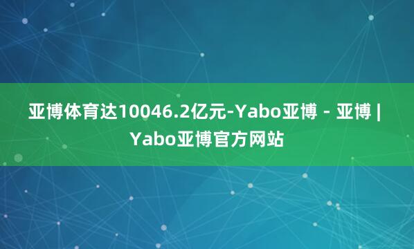 亚博体育达10046.2亿元-Yabo亚博 - 亚博 | Yabo亚博官方网站