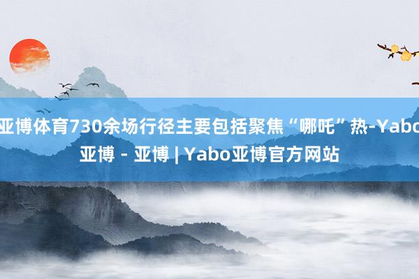 亚博体育730余场行径主要包括聚焦“哪吒”热-Yabo亚博 - 亚博 | Yabo亚博官方网站