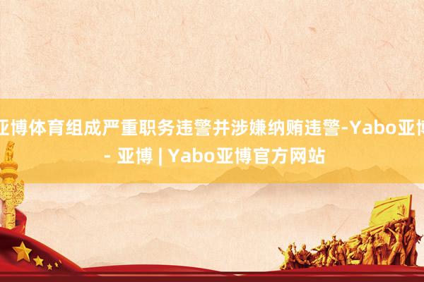 亚博体育组成严重职务违警并涉嫌纳贿违警-Yabo亚博 - 亚博 | Yabo亚博官方网站