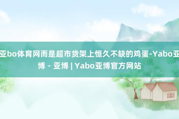 亚bo体育网而是超市货架上恒久不缺的鸡蛋-Yabo亚博 - 亚博 | Yabo亚博官方网站