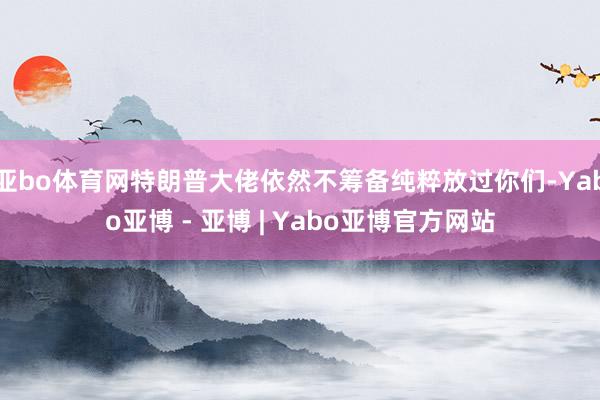 亚bo体育网特朗普大佬依然不筹备纯粹放过你们-Yabo亚博 - 亚博 | Yabo亚博官方网站