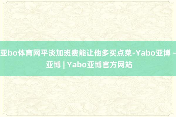 亚bo体育网平淡加班费能让他多买点菜-Yabo亚博 - 亚博 | Yabo亚博官方网站