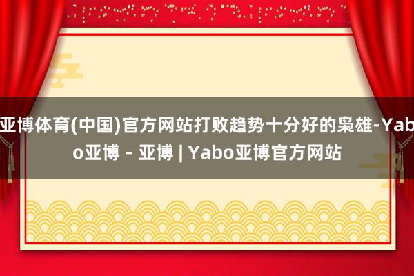亚博体育(中国)官方网站打败趋势十分好的枭雄-Yabo亚博 - 亚博 | Yabo亚博官方网站
