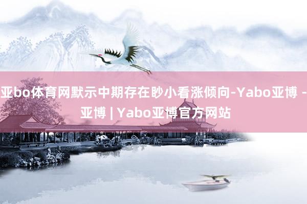 亚bo体育网默示中期存在眇小看涨倾向-Yabo亚博 - 亚博 | Yabo亚博官方网站