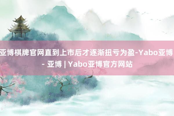 亚博棋牌官网直到上市后才逐渐扭亏为盈-Yabo亚博 - 亚博 | Yabo亚博官方网站