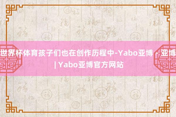世界杯体育孩子们也在创作历程中-Yabo亚博 - 亚博 | Yabo亚博官方网站
