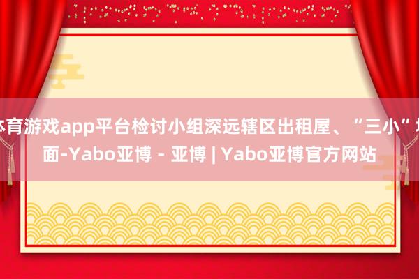 体育游戏app平台检讨小组深远辖区出租屋、“三小”场面-Yabo亚博 - 亚博 | Yabo亚博官方网站