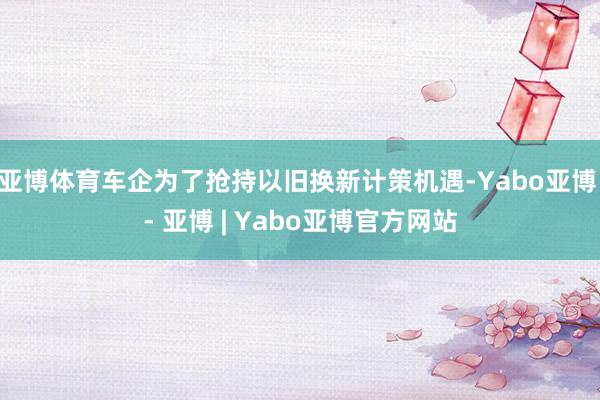 亚博体育车企为了抢持以旧换新计策机遇-Yabo亚博 - 亚博 | Yabo亚博官方网站