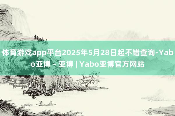 体育游戏app平台2025年5月28日起不错查询-Yabo亚博 - 亚博 | Yabo亚博官方网站