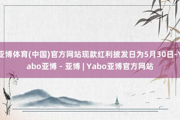 亚博体育(中国)官方网站现款红利披发日为5月30日-Yabo亚博 - 亚博 | Yabo亚博官方网站