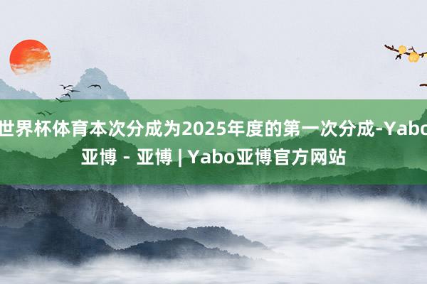 世界杯体育本次分成为2025年度的第一次分成-Yabo亚博 - 亚博 | Yabo亚博官方网站