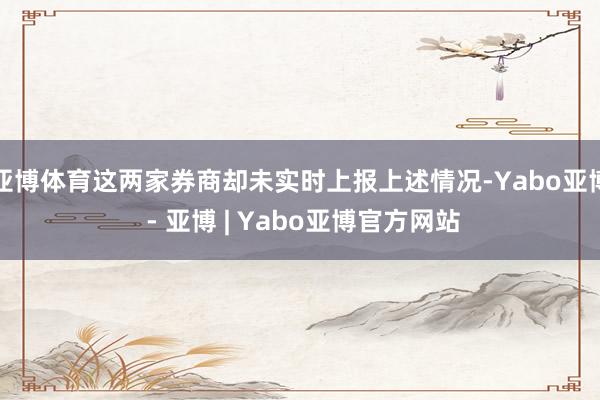 亚博体育这两家券商却未实时上报上述情况-Yabo亚博 - 亚博 | Yabo亚博官方网站