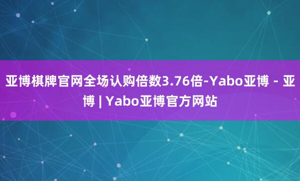 亚博棋牌官网全场认购倍数3.76倍-Yabo亚博 - 亚博 | Yabo亚博官方网站