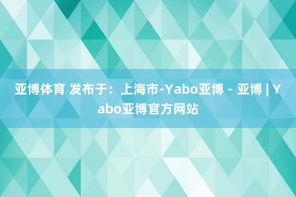 亚博体育 发布于：上海市-Yabo亚博 - 亚博 | Yabo亚博官方网站