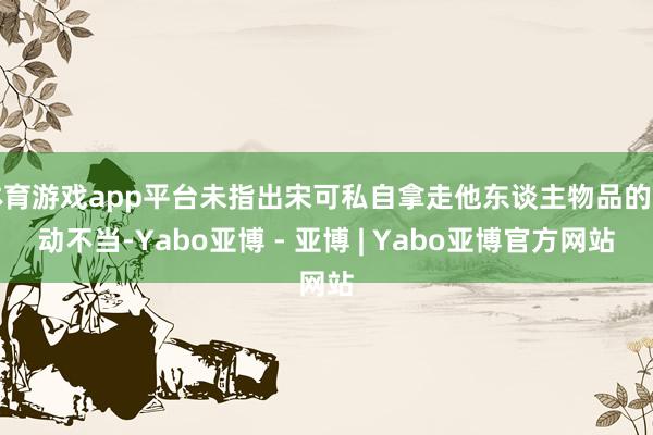 体育游戏app平台未指出宋可私自拿走他东谈主物品的活动不当-Yabo亚博 - 亚博 | Yabo亚博官方网站