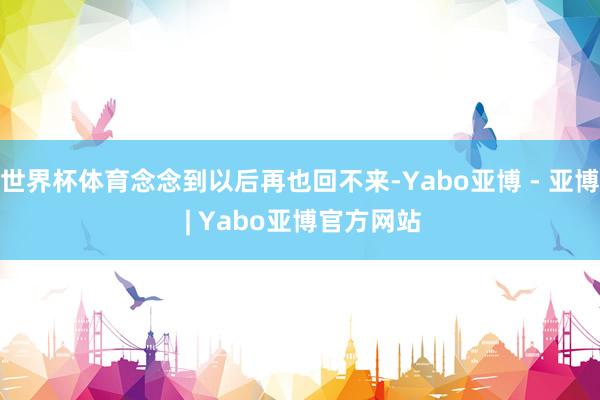 世界杯体育念念到以后再也回不来-Yabo亚博 - 亚博 | Yabo亚博官方网站