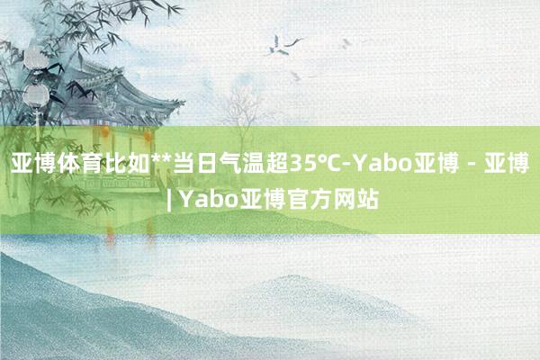 亚博体育比如**当日气温超35℃-Yabo亚博 - 亚博 | Yabo亚博官方网站
