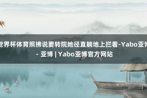 世界杯体育照拂说要转院她径直躺地上拦着-Yabo亚博 - 亚博 | Yabo亚博官方网站