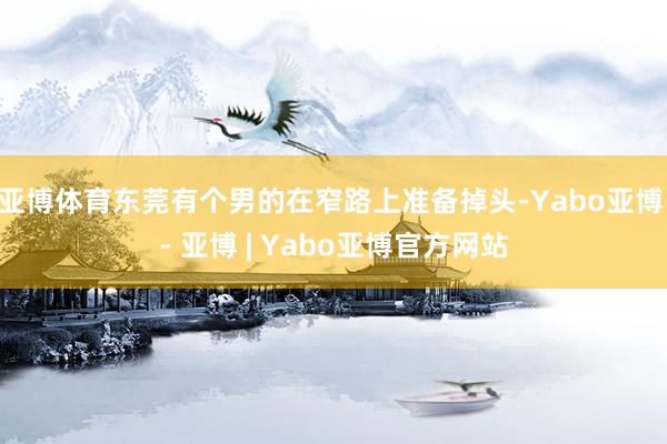 亚博体育东莞有个男的在窄路上准备掉头-Yabo亚博 - 亚博 | Yabo亚博官方网站
