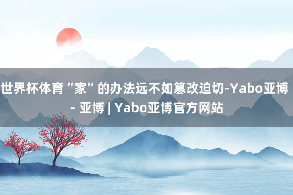 世界杯体育“家”的办法远不如篡改迫切-Yabo亚博 - 亚博 | Yabo亚博官方网站