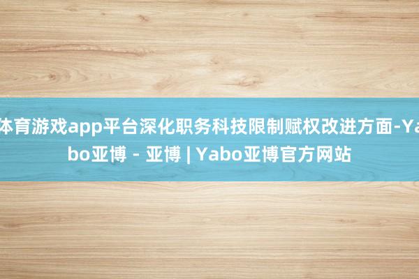 体育游戏app平台深化职务科技限制赋权改进方面-Yabo亚博 - 亚博 | Yabo亚博官方网站