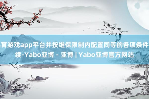 体育游戏app平台并按维保限制内配置同等的各项条件赓续-Yabo亚博 - 亚博 | Yabo亚博官方网站