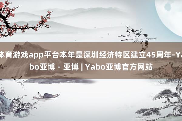 体育游戏app平台本年是深圳经济特区建立45周年-Yabo亚博 - 亚博 | Yabo亚博官方网站