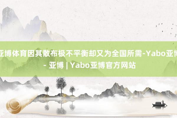 亚博体育因其散布极不平衡却又为全国所需-Yabo亚博 - 亚博 | Yabo亚博官方网站