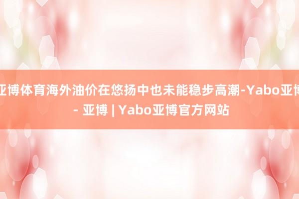 亚博体育海外油价在悠扬中也未能稳步高潮-Yabo亚博 - 亚博 | Yabo亚博官方网站