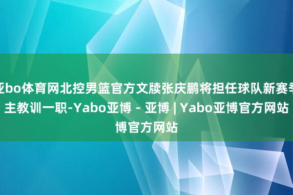 亚bo体育网北控男篮官方文牍张庆鹏将担任球队新赛季主教训一职-Yabo亚博 - 亚博 | Yabo亚博官方网站