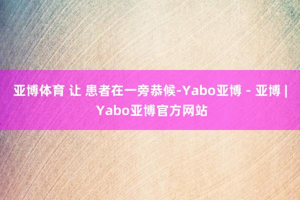 亚博体育 让 患者在一旁恭候-Yabo亚博 - 亚博 | Yabo亚博官方网站