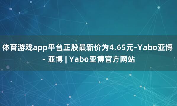 体育游戏app平台正股最新价为4.65元-Yabo亚博 - 亚博 | Yabo亚博官方网站