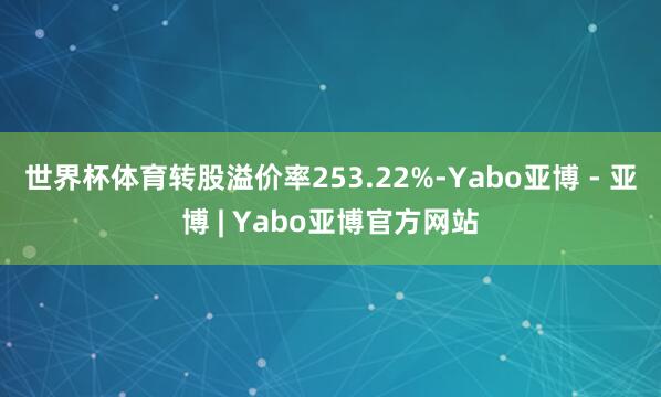 世界杯体育转股溢价率253.22%-Yabo亚博 - 亚博 | Yabo亚博官方网站