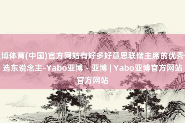 亚博体育(中国)官方网站有好多好意思联储主席的优秀候选东说念主-Yabo亚博 - 亚博 | Yabo亚博官方网站