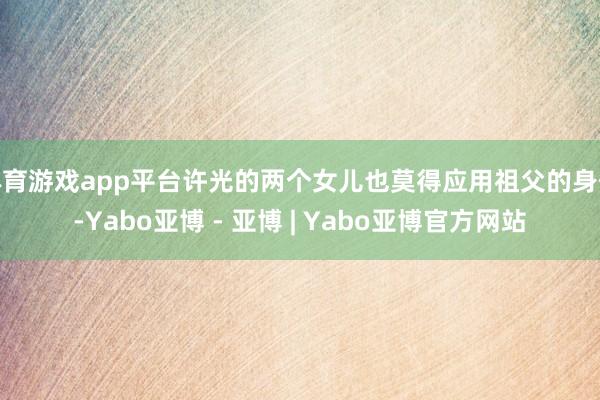 体育游戏app平台许光的两个女儿也莫得应用祖父的身份-Yabo亚博 - 亚博 | Yabo亚博官方网站