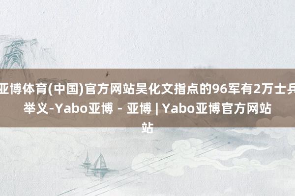 亚博体育(中国)官方网站吴化文指点的96军有2万士兵举义-Yabo亚博 - 亚博 | Yabo亚博官方网站