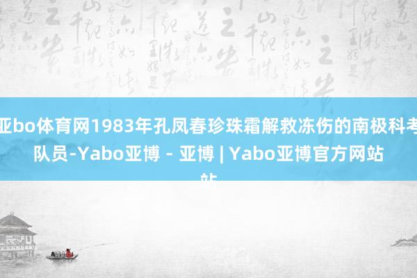 亚bo体育网1983年孔凤春珍珠霜解救冻伤的南极科考队员-Yabo亚博 - 亚博 | Yabo亚博官方网站