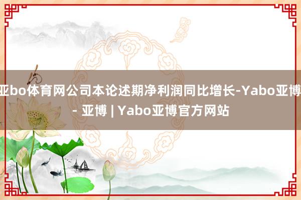 亚bo体育网公司本论述期净利润同比增长-Yabo亚博 - 亚博 | Yabo亚博官方网站