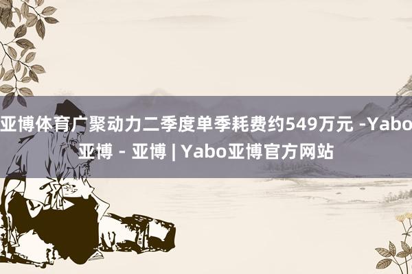 亚博体育广聚动力二季度单季耗费约549万元 -Yabo亚博 - 亚博 | Yabo亚博官方网站