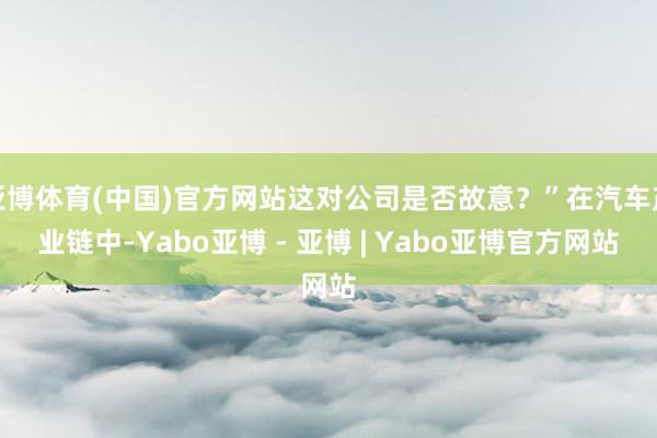 亚博体育(中国)官方网站这对公司是否故意？”在汽车产业链中-Yabo亚博 - 亚博 | Yabo亚博官方网站
